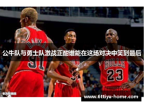 公牛队与勇士队激战正酣谁能在这场对决中笑到最后