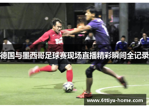 德国与墨西哥足球赛现场直播精彩瞬间全记录